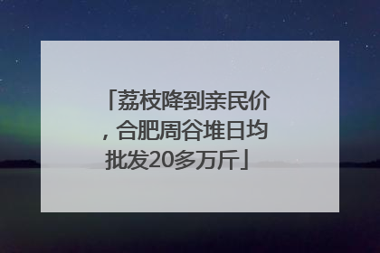 荔枝降到亲民价，合肥周谷堆日均批发20多万斤