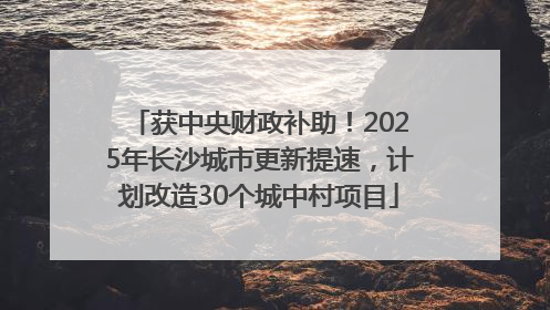 获中央财政补助！2025年长沙城市更新提速，计划改造30个城中村项目