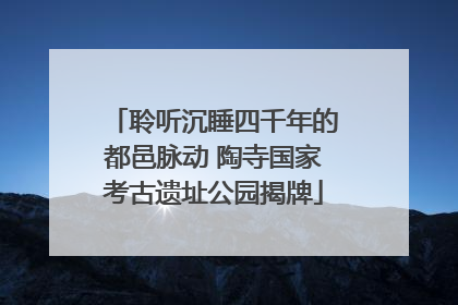 聆听沉睡四千年的都邑脉动 陶寺国家考古遗址公园揭牌