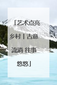 艺术点亮乡村丨古意流淌 往事悠悠