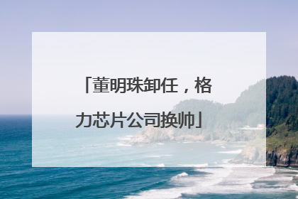 董明珠卸任，格力芯片公司换帅