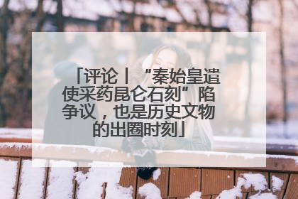 评论丨“秦始皇遣使采药昆仑石刻”陷争议，也是历史文物的出圈时刻