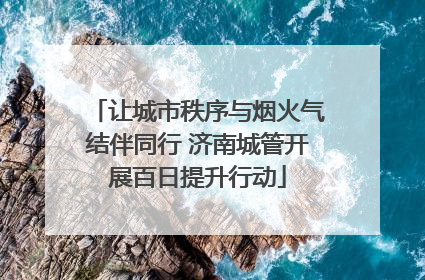 让城市秩序与烟火气结伴同行 济南城管开展百日提升行动
