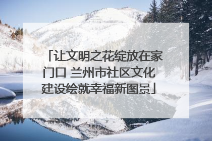 让文明之花绽放在家门口 兰州市社区文化建设绘就幸福新图景