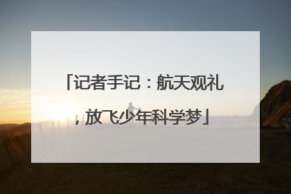 记者手记：航天观礼，放飞少年科学梦