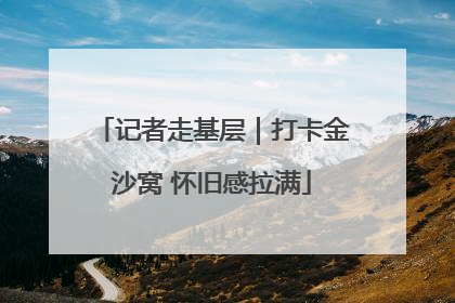 记者走基层｜打卡金沙窝 怀旧感拉满
