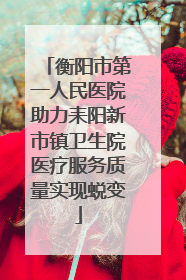 衡阳市第一人民医院助力耒阳新市镇卫生院医疗服务质量实现蜕变