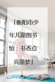 衡阳市少年儿童图书馆：书香点亮童梦
