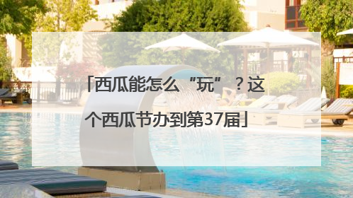 西瓜能怎么“玩”？这个西瓜节办到第37届