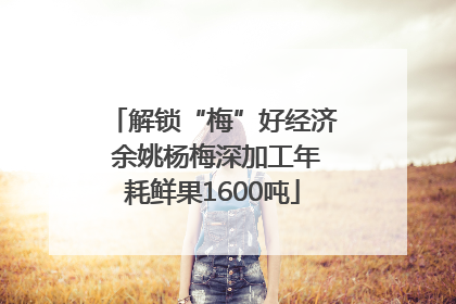 解锁“梅”好经济 余姚杨梅深加工年耗鲜果1600吨