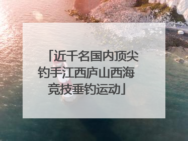 近千名国内顶尖钓手江西庐山西海竞技垂钓运动
