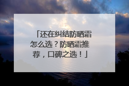 还在纠结防晒霜怎么选？防晒霜推荐，口碑之选！