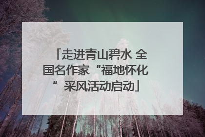 走进青山碧水 全国名作家“福地怀化”采风活动启动