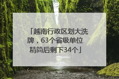 越南行政区划大洗牌，63个省级单位精简后剩下34个
