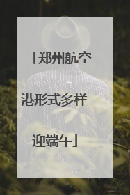 郑州航空港形式多样迎端午
