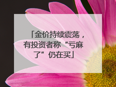 金价持续震荡，有投资者称“亏麻了”仍在买