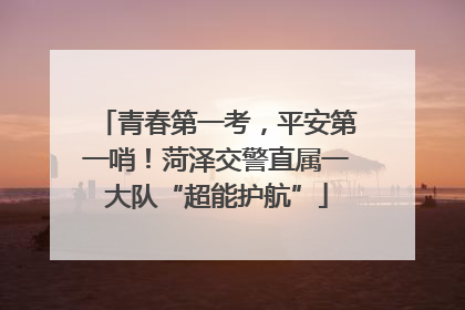 青春第一考，平安第一哨！菏泽交警直属一大队“超能护航”