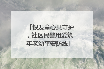 银发童心共守护，社区民警用爱筑牢老幼平安防线