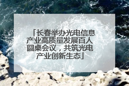 长春举办光电信息产业高质量发展百人圆桌会议，共筑光电产业创新生态