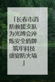 长春市消防救援支队为光博会淬炼安全盾牌 筑牢科技盛宴防火墙