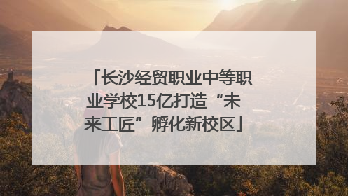 长沙经贸职业中等职业学校15亿打造“未来工匠”孵化新校区