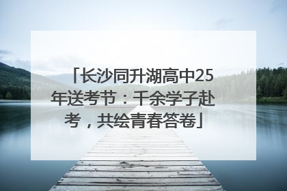 长沙同升湖高中25年送考节：千余学子赴考，共绘青春答卷