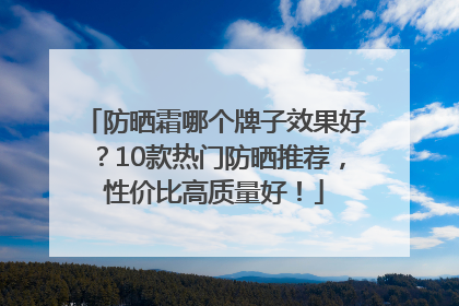 防晒霜哪个牌子效果好？10款热门防晒推荐，性价比高质量好！