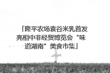隆平农场袁谷米乳首发亮相中非经贸博览会“味道湖南”美食市集