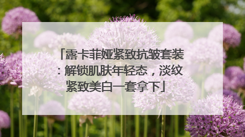 露卡菲娅紧致抗皱套装：解锁肌肤年轻态，淡纹紧致美白一套拿下