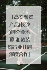 高安陶瓷产品(长沙)推介会落幕 湘赣装饰行业开启深度合作