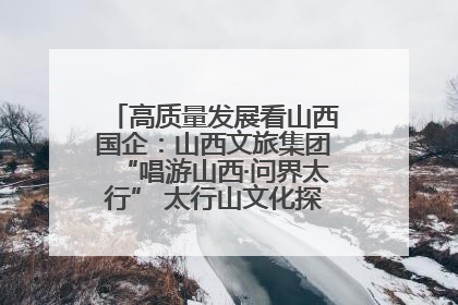 高质量发展看山西国企：山西文旅集团“唱游山西·问界太行” 太行山文化探索之旅燃情启幕