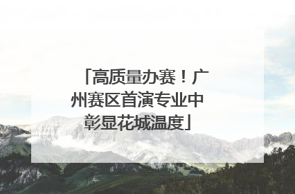 高质量办赛！广州赛区首演专业中彰显花城温度