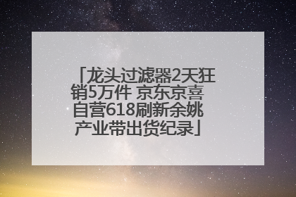 龙头过滤器2天狂销5万件 京东京喜自营618刷新余姚产业带出货纪录
