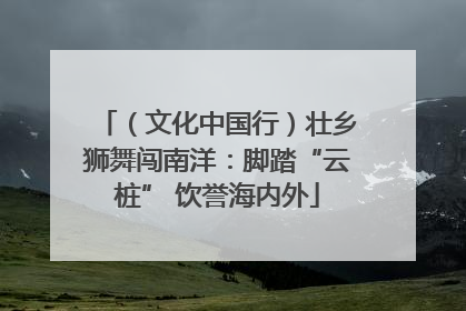 （文化中国行）壮乡狮舞闯南洋：脚踏“云桩” 饮誉海内外