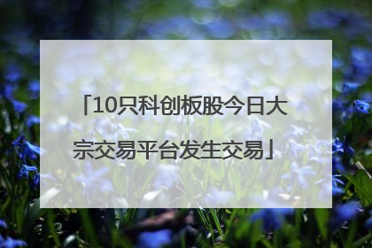 10只科创板股今日大宗交易平台发生交易