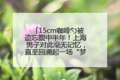 15cm咖啡勺被遗忘腹中半年！上海男子对此毫无记忆，直至回溯起一场“梦境”般的经历