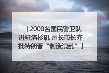 2000名国民警卫队进驻洛杉矶 州长市长齐批特朗普“制造混乱”