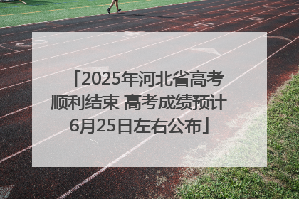2025年河北省高考顺利结束 高考成绩预计6月25日左右公布