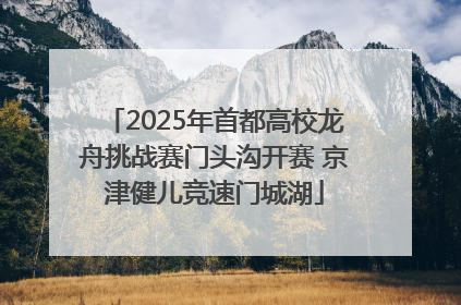 2025年首都高校龙舟挑战赛门头沟开赛 京津健儿竞速门城湖