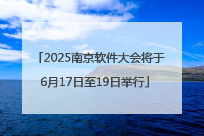 2025南京软件大会将于6月17日至19日举行