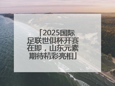 2025国际足联世俱杯开赛在即，山东元素期待精彩亮相