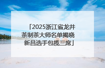 2025浙江省龙井茶制茶大师名单揭晓 新昌选手包揽三席