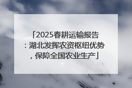 2025春耕运输报告：湖北发挥农资枢纽优势，保障全国农业生产