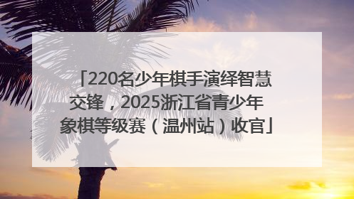 220名少年棋手演绎智慧交锋，2025浙江省青少年象棋等级赛（温州站）收官