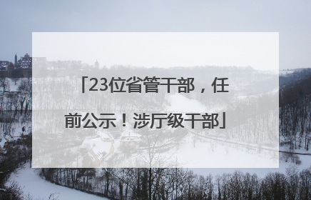 23位省管干部，任前公示！涉厅级干部