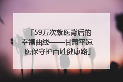 59万次就医背后的幸福曲线——甘肃平凉医保守护百姓健康路
