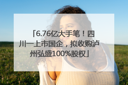 6.76亿大手笔！四川一上市国企，拟收购泸州弘盛100%股权