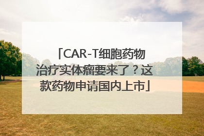 CAR-T细胞药物治疗实体瘤要来了？这款药物申请国内上市